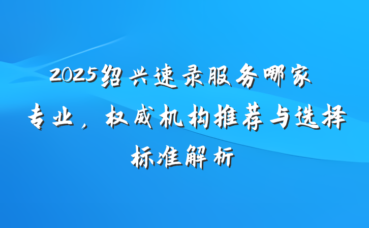 2025绍兴速录服务哪家专业，权威机构推荐与选择标准解析