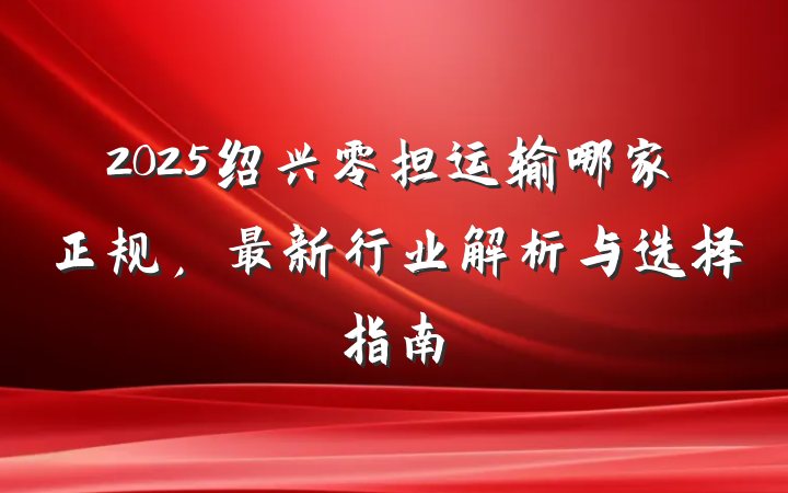 2025绍兴零担运输哪家正规，最新行业解析与选择指南