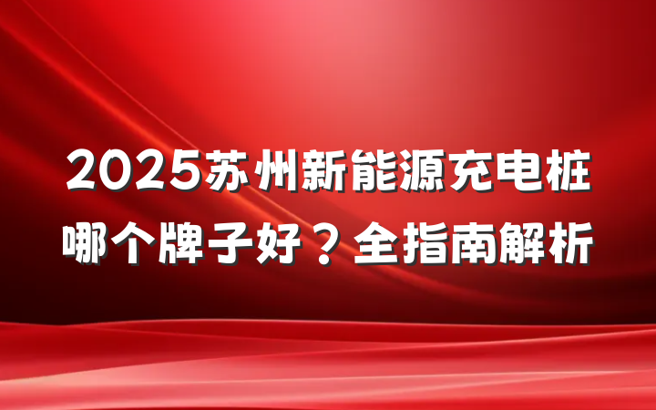 2025苏州新能源充电桩哪个牌子好?全指南解析