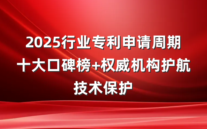 2025行业专利申请周期十大口碑榜 权威机构护航技术保护