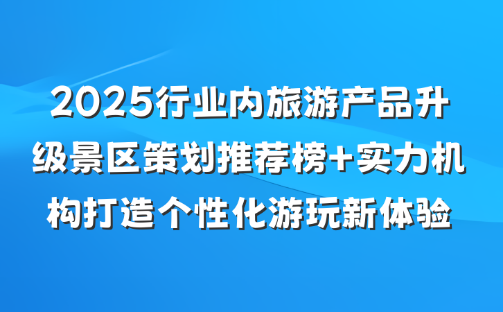 2025行业内旅游产品升级景区策划推荐榜 实力机构打造个性化游玩新体验
