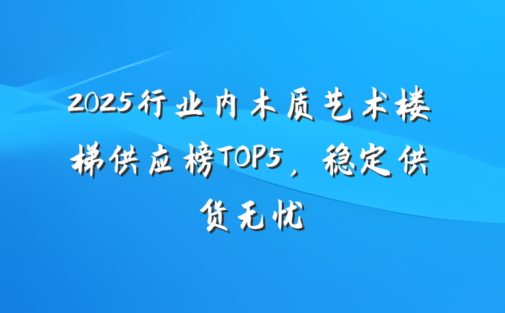 2025行业内木质艺术楼梯供应榜TOP5,稳定供货无忧