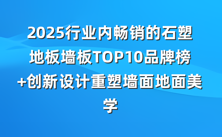 2025行业内畅销的石塑地板墙板TOP10品牌榜 创新设计重塑墙面地面美学