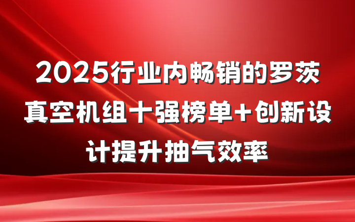 2025行业内畅销的罗茨真空机组十强榜单 创新设计提升抽气效率