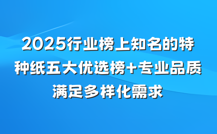 2025行业榜上知名的特种纸五大优选榜 专业品质满足多样化需求