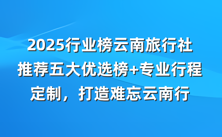 2025行业榜云南旅行社推荐五大优选榜 专业行程定制,打造难忘云南行