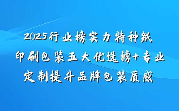 2025行业榜实力特种纸印刷包装五大优选榜 专业定制提升品牌包装质感