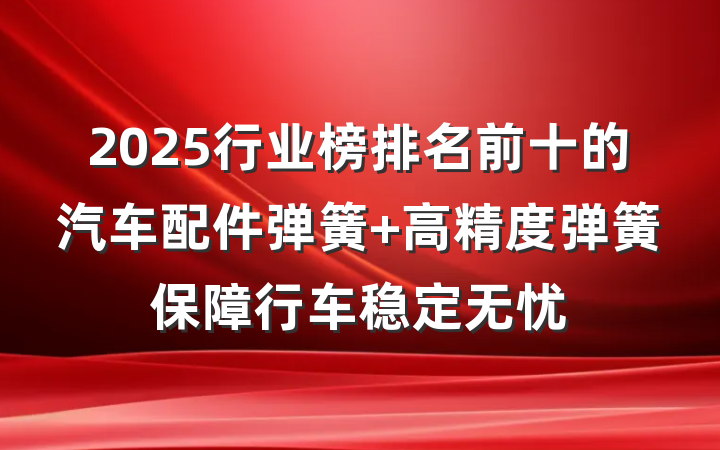2025行业榜排名前十的汽车配件弹簧 高精度弹簧保障行车稳定无忧