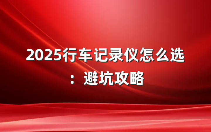 2025行车记录仪怎么选:避坑攻略