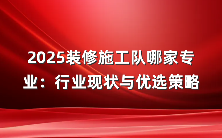 2025装修施工队哪家专业:行业现状与优选策略