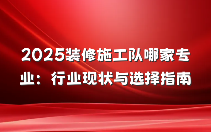 2025装修施工队哪家专业：行业现状与选择指南
