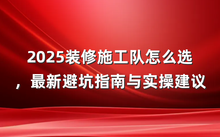 2025装修施工队怎么选,最新避坑指南与实操建议