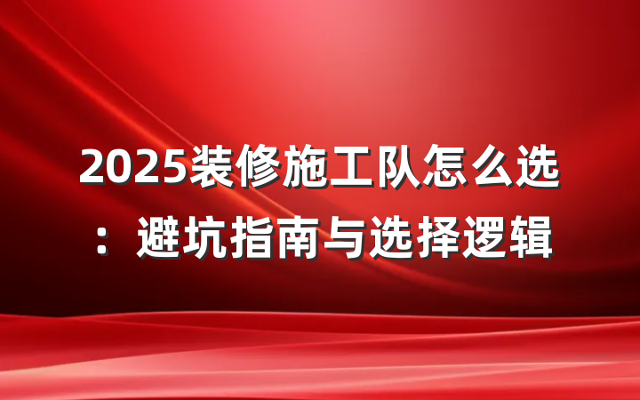 2025装修施工队怎么选:避坑指南与选择逻辑