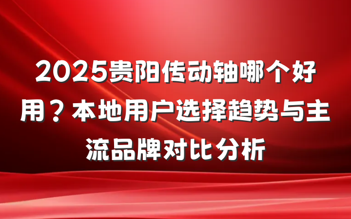 2025贵阳传动轴哪个好用?本地用户选择趋势与主流品牌对比分析