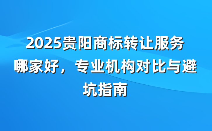2025贵阳商标转让服务哪家好，专业机构对比与避坑指南