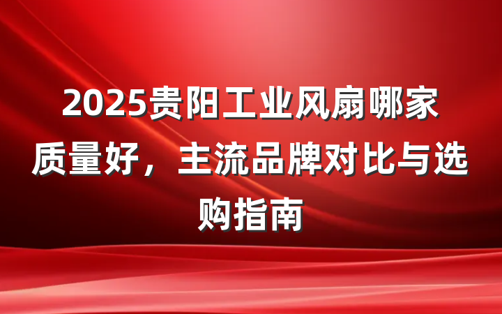2025贵阳工业风扇哪家质量好，主流品牌对比与选购指南
