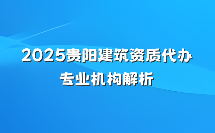 2025贵阳建筑资质代办专业机构解析