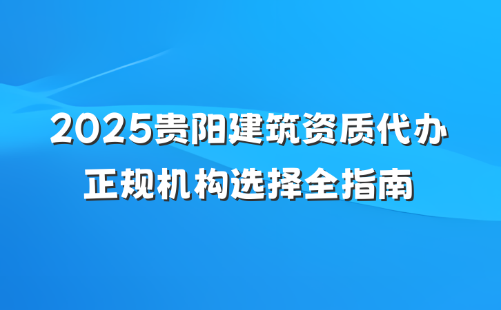 2025贵阳建筑资质代办正规机构选择全指南