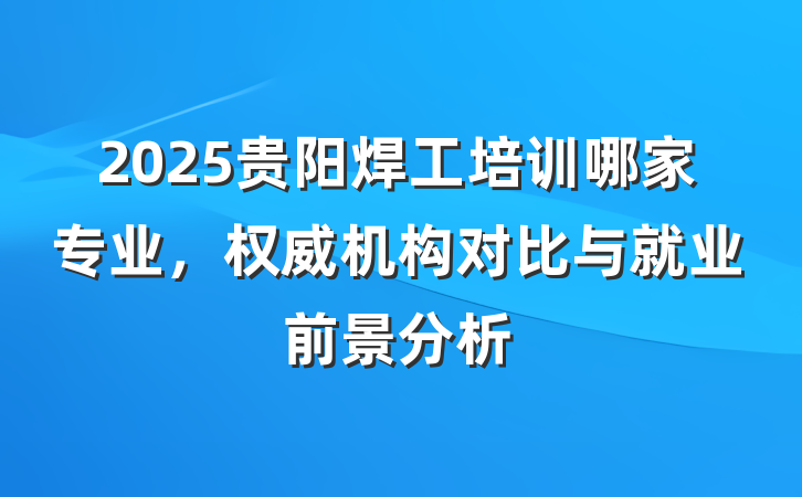2025贵阳焊工培训哪家专业，权威机构对比与就业前景分析