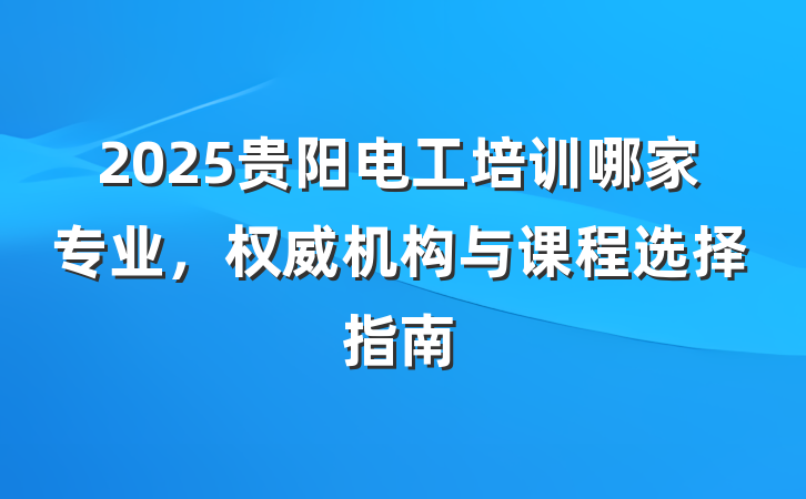 2025贵阳电工培训哪家专业,权威机构与课程选择指南