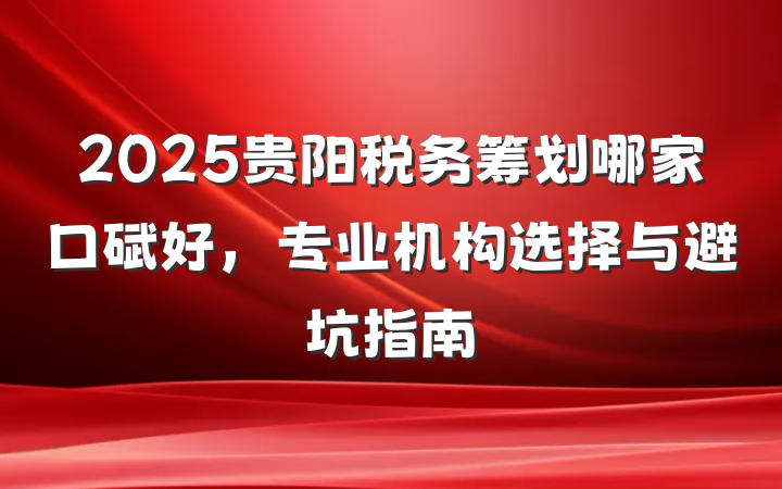 2025贵阳税务筹划哪家口碑好，专业机构选择与避坑指南
