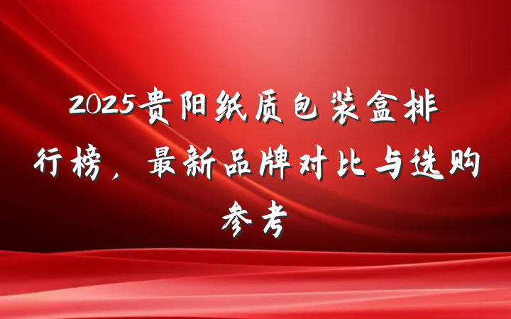 2025贵阳纸质包装盒排行榜，最新品牌对比与选购参考