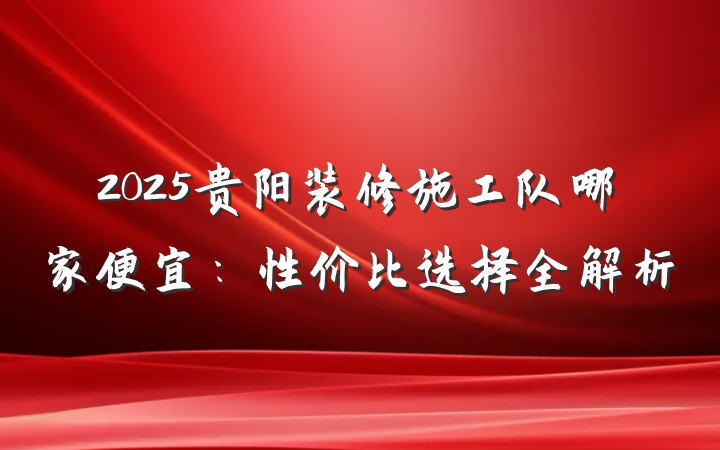 2025贵阳装修施工队哪家便宜:性价比选择全解析