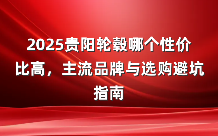 2025贵阳轮毂哪个性价比高,主流品牌与选购避坑指南