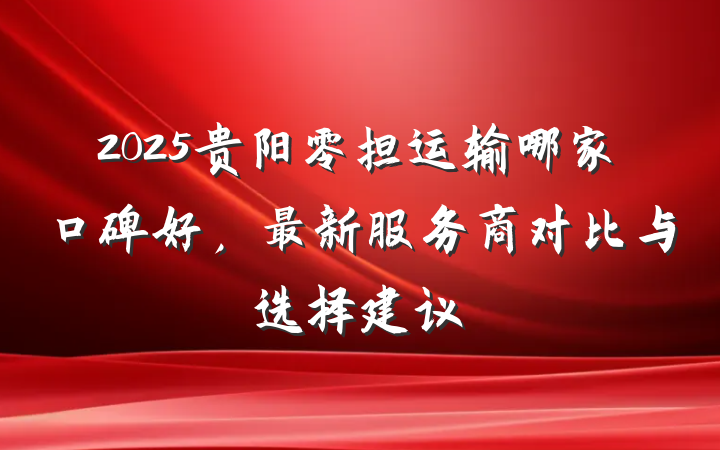 2025贵阳零担运输哪家口碑好,最新服务商对比与选择建议