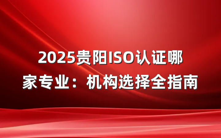 2025贵阳ISO认证哪家专业:机构选择全指南