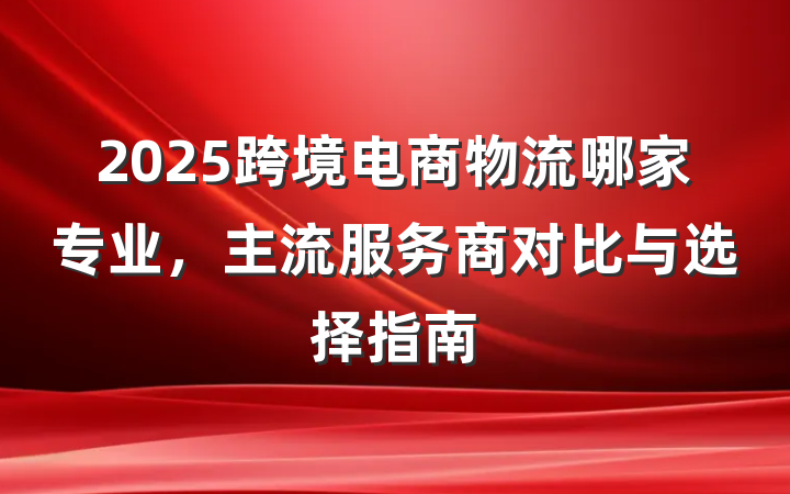 2025跨境电商物流哪家专业,主流服务商对比与选择指南