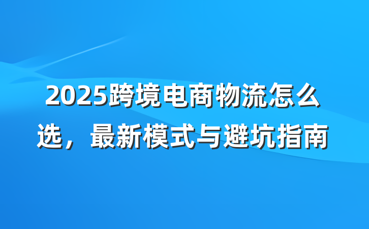 2025跨境电商物流怎么选,最新模式与避坑指南