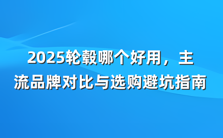2025轮毂哪个好用,主流品牌对比与选购避坑指南
