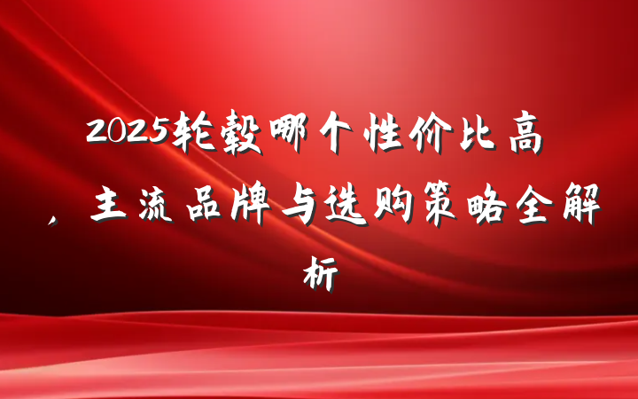 2025轮毂哪个性价比高,主流品牌与选购策略全解析