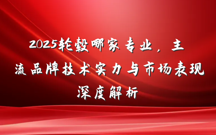 2025轮毂哪家专业，主流品牌技术实力与市场表现深度解析