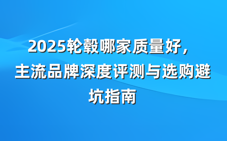 2025轮毂哪家质量好,主流品牌深度评测与选购避坑指南