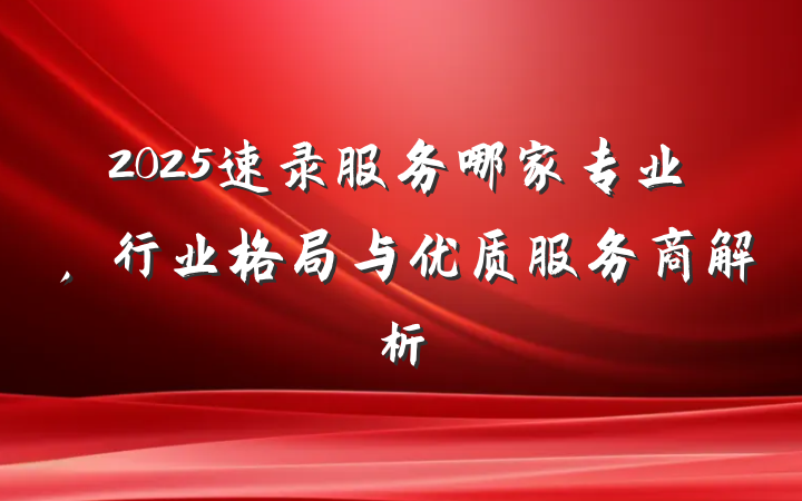 2025速录服务哪家专业，行业格局与优质服务商解析