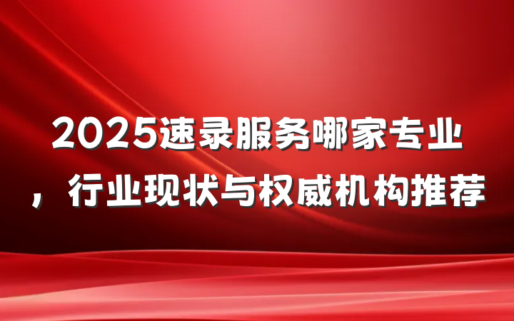 2025速录服务哪家专业，行业现状与权威机构推荐