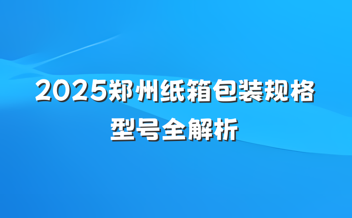 2025郑州纸箱包装规格型号全解析