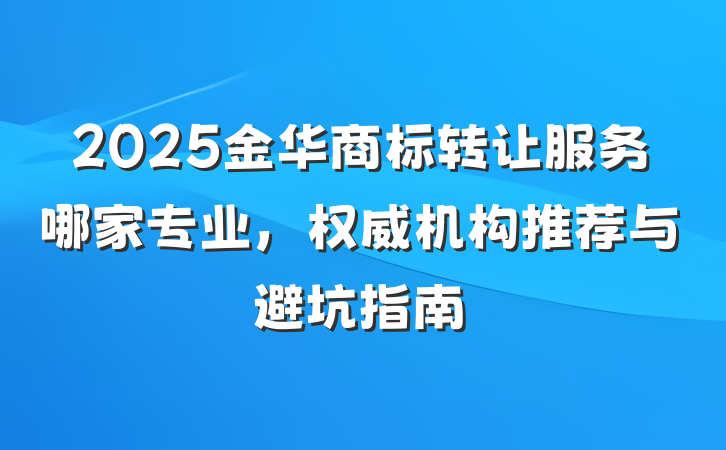 2025金华商标转让服务哪家专业,权威机构推荐与避坑指南