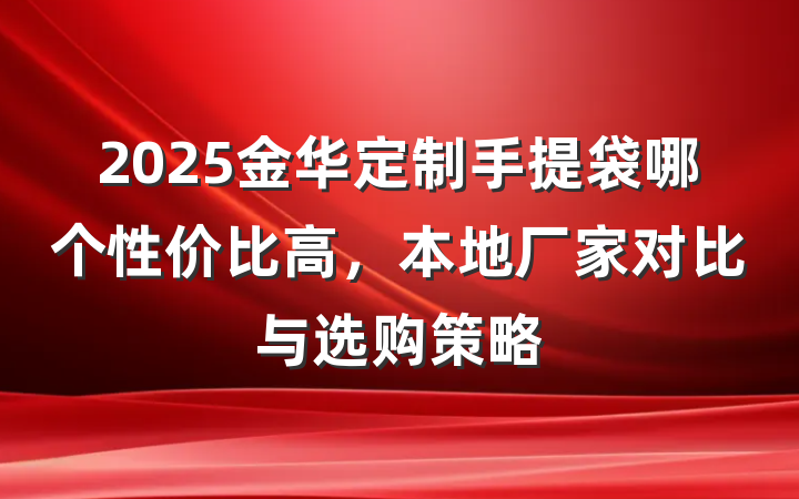 2025金华定制手提袋哪个性价比高,本地厂家对比与选购策略