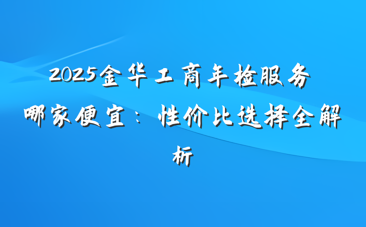 2025金华工商年检服务哪家便宜:性价比选择全解析