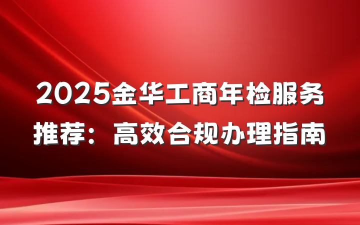 2025金华工商年检服务推荐：高效合规办理指南