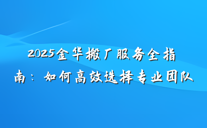 2025金华搬厂服务全指南：如何高效选择专业团队
