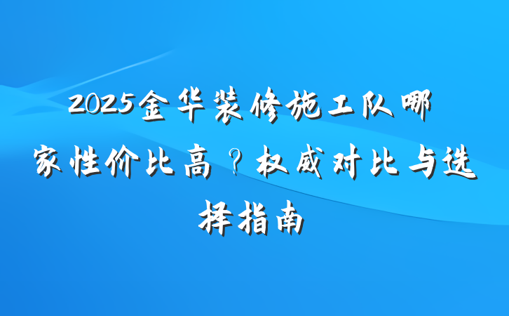 2025金华装修施工队哪家性价比高?权威对比与选择指南
