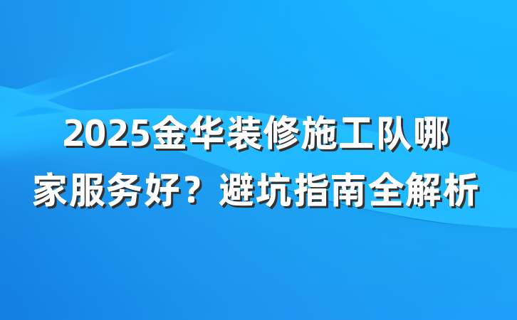 2025金华装修施工队哪家服务好?避坑指南全解析