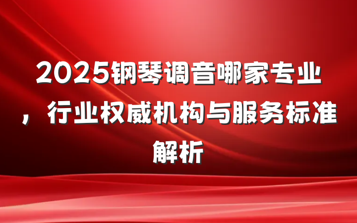 2025钢琴调音哪家专业，行业权威机构与服务标准解析