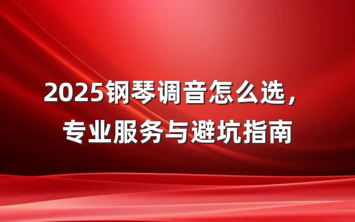 2025钢琴调音怎么选，专业服务与避坑指南