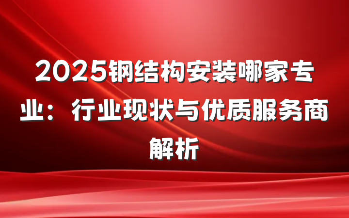 2025钢结构安装哪家专业：行业现状与优质服务商解析