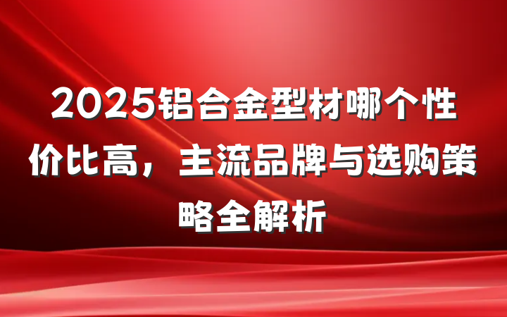 2025铝合金型材哪个性价比高，主流品牌与选购策略全解析